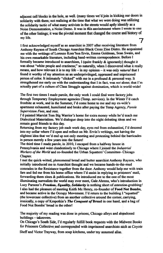 adjacent el blocks i the hle s wel. (many times we’d join in icking our doorsin solidrity with them; ot eaizing a the ime that what we were doing was ulizing the solidaity actic of what many activst n the strets would aptly dentify 353  Noise Demonsiration, » Noisc Demo. It was i is avirohment whe | wroe 0 onc wasthe pivlal moment that changed the course and histry of  1 first acknowlediged myself a5 an anarchist in 2007 afer receivin literature from Anthony Rayson of South Chicago Anarchist Black Cross Zine Distro. He acquainted me vith the wriings of Lorenzo Kom’boa Ervin, Emma Goldman, Sean Swain, and his own remarkable litratre, incuding hand-writtn correspondence. Before I  formally became introduced to anarchism,  (quite frankly & ignorantly) thought it was abou “white people and craziness;" $o aturaly, when | discovered what t really means, and how relevant it is 1o my Iif€ —in my opinion — it was only natural that found it worthy of my atintion as 3 underprivileged, oppressed and imprisoncd  person of color. It inimately “clicked” with me i a profound & personal way. It  srengthened me carly on with the understanding tht | in fact, was nofalone;that I’m actually partof a cultur of Class Struggle against domination, which is world-wide!  “The frst wo times | made paroe, the only work | could find were facioryjobs hrough Temporary Employment agencies (Temp.service). I the Winir ’d caich rostit at work, andin the Suminer, ’d come home (0 me and my ex-wie’s apartment exhausied, humiliated and broke afer paying the Temp Agency, Parole Supervision Fees, and ent.  7 painted MancistTom Big Warrior’s ome fo extra money wile he’d ieach me Dialectical Maierialism. We’d dilogue decp into the night debating ideas and we remain good iinds o thi day.  Returning from my faciory job ach work day,eyes re from exhaustior, I’d descend into my cella where d open and rflecton M. Ervi’s writings, no having the sightst idea that we’d end up ot oly meeting and protesing behind th barricades in person merely a few yeas ino the future!  “The hid time | made paroe, n 2010, 1 escaped fom a halfway bouse in Pennsylvania and weai clandestinely 1o Chicago where | joined the Indusirial Workers of the Worid and co-founded the Urban Squaties’ Commitice- Chicago  Chaptr Vet the quick-wited,phenomenalbread and buttr aarchist Andbony Rayson, who intally inroduced me 1o Anarchist thought and we became hands-i-th-mud comrade nthe Resistanc ogethe romth door. Antbony would help me with rain fareand fd me rom his home offce where I’d asis i replying o pisoners’ mal, forwarding themzines & publications. He nroduced me 1o th oneofthe most luminating suralssthe world may ever meet, Gale Ahrens, who’sntroduction in Lucy Parsons’s Freedom, Equality Solidarity s nothing short of ateniion-grabbing! Yo had the pleasure of mecting Keith M Heny,co-founder of Food Not Bombs, and became active inthe Occupy Movement. d eturn o the buikling | Squated” (b lowercas coliecive) from an another collectiv around th comer, caying. iroicaly a copy of Kropaikin’ The Conguet of Bread in oo hand, and  bag of Food Not Bombs’bread nthe ther  “The majority of my reading was done in prsons, Chicago alleys and abdndoned buidings — takeovers.  On Chicago’s South ide, d regularly fulfill book requests with the Midwest Books for Prisoners Collective and corrsponded with imprisoncd anarchist sich 1s Coyoe Sheffand Victor Trayway, from soup kitchens, under my assumed alias. 